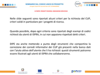 SEMINARIO SUL CODICE UNICO DI PROGETTO
(Progetto OpenCUP seconda fase CUP J21H000050006)
III PARTE: PROGETTI RICERCA: INDICAZIONI SPECIFICHE
Nelle slide seguenti sono riportati alcuni criteri per la richiesta del CUP,
criteri validi in particolare per i progetti di ricerca.
Quando possibile, dopo ogni criterio sono riportati degli esempi di codici
richiesti da utenti di ISPRA, in cui non appaiono rispettati detti criteri.
DIPE sta anche mettendo a punto degli strumenti che comportino la
correzione dei corredi informativi dei CUP già presenti nella banca dati
con l’aiuto attivo dell’utente che li ha richiesti: questi strumenti potranno
essere illustrati agli utenti di ISPRA che collaboreranno.
 