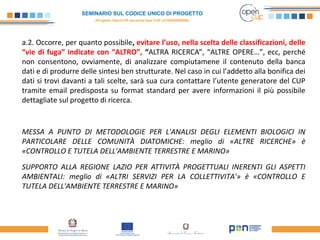 SEMINARIO SUL CODICE UNICO DI PROGETTO
(Progetto OpenCUP seconda fase CUP J21H000050006)
a.2. Occorre, per quanto possibile, evitare l’uso, nella scelta delle classificazioni, delle
“vie di fuga” indicate con “ALTRO”, “ALTRA RICERCA”, “ALTRE OPERE…”, ecc, perché
non consentono, ovviamente, di analizzare compiutamene il contenuto della banca
dati e di produrre delle sintesi ben strutturate. Nel caso in cui l’addetto alla bonifica dei
dati si trovi davanti a tali scelte, sarà sua cura contattare l’utente generatore del CUP
tramite email predisposta su format standard per avere informazioni il più possibile
dettagliate sul progetto di ricerca.
MESSA A PUNTO DI METODOLOGIE PER L'ANALISI DEGLI ELEMENTI BIOLOGICI IN
PARTICOLARE DELLE COMUNITÀ DIATOMICHE: meglio di «ALTRE RICERCHE» è
«CONTROLLO E TUTELA DELL'AMBIENTE TERRESTRE E MARINO»
SUPPORTO ALLA REGIONE LAZIO PER ATTIVITÀ PROGETTUALI INERENTI GLI ASPETTI
AMBIENTALI: meglio di «ALTRI SERVIZI PER LA COLLETTIVITA'» è «CONTROLLO E
TUTELA DELL'AMBIENTE TERRESTRE E MARINO»
 