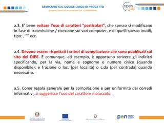 SEMINARIO SUL CODICE UNICO DI PROGETTO
(Progetto OpenCUP seconda fase CUP J21H000050006)
a.3. E’ bene evitare l’uso di caratteri “particolari”, che spesso si modificano
in fase di trasmissione / ricezione sui vari computer, e di quelli spesso inutili,
tipo: , ”” ecc.
a.4. Devono essere rispettati i criteri di compilazione che sono pubblicati sul
sito del DIPE. E comunque, ad esempio, è opportuno scrivere gli indirizzi
specificando, per la via, nome e cognome e numero civico (quando
disponibile), e frazione o loc. (per località) o c.da (per contrada) quando
necessario.
a.5. Come regola generale per la compilazione e per uniformità dei corredi
informativi, si suggerisce l’uso del carattere maiuscolo.
 