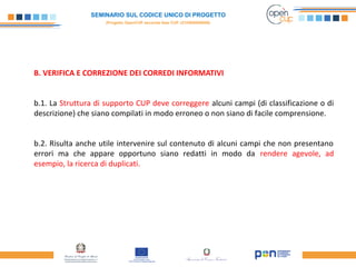 SEMINARIO SUL CODICE UNICO DI PROGETTO
(Progetto OpenCUP seconda fase CUP J21H000050006)
B. VERIFICA E CORREZIONE DEI CORREDI INFORMATIVI
b.1. La Struttura di supporto CUP deve correggere alcuni campi (di classificazione o di
descrizione) che siano compilati in modo erroneo o non siano di facile comprensione.
b.2. Risulta anche utile intervenire sul contenuto di alcuni campi che non presentano
errori ma che appare opportuno siano redatti in modo da rendere agevole, ad
esempio, la ricerca di duplicati.
 