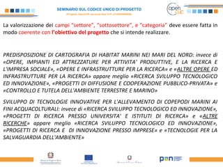 SEMINARIO SUL CODICE UNICO DI PROGETTO
(Progetto OpenCUP seconda fase CUP J21H000050006)
La valorizzazione dei campi “settore”, “sottosettore”, e “categoria” deve essere fatta in
modo coerente con l’obiettivo del progetto che si intende realizzare.
PREDISPOSIZIONE DI CARTOGRAFIA DI HABITAT MARINI NEI MARI DEL NORD: invece di
«OPERE, IMPIANTI ED ATTREZZATURE PER ATTIVITA' PRODUTTIVE, E LA RICERCA E
L'IMPRESA SOCIALE», «OPERE E INFRASTRUTTURE PER LA RICERCA» e «ALTRE OPERE ED
INFRASTRUTTURE PER LA RICERCA» appare meglio «RICERCA SVILUPPO TECNOLOGICO
ED INNOVAZIONE», «PROGETTI DI DIFFUSIONE E COOPERAZIONE PUBBLICO-PRIVATA» e
«CONTROLLO E TUTELA DELL'AMBIENTE TERRESTRE E MARINO»
SVILUPPO DI TECNOLOGIE INNOVATIVE PER L'ALLEVAMENTO DI COPEPODI MARINI AI
FINI ACQUACOLTURALI: invece di «RICERCA SVILUPPO TECNOLOGICO ED INNOVAZIONE»,
«PROGETTI DI RICERCA PRESSO UNIVERSITA' E ISTITUTI DI RICERCA» e «ALTRE
RICERCHE» appare meglio «RICERCA SVILUPPO TECNOLOGICO ED INNOVAZIONE»,
«PROGETTI DI RICERCA E DI INNOVAZIONE PRESSO IMPRESE» e «TECNOLOGIE PER LA
SALVAGUARDIA DELL'AMBIENTE»
 