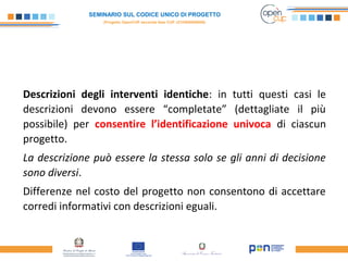 SEMINARIO SUL CODICE UNICO DI PROGETTO
(Progetto OpenCUP seconda fase CUP J21H000050006)
Descrizioni degli interventi identiche: in tutti questi casi le
descrizioni devono essere “completate” (dettagliate il più
possibile) per consentire l’identificazione univoca di ciascun
progetto.
La descrizione può essere la stessa solo se gli anni di decisione
sono diversi.
Differenze nel costo del progetto non consentono di accettare
corredi informativi con descrizioni eguali.
 