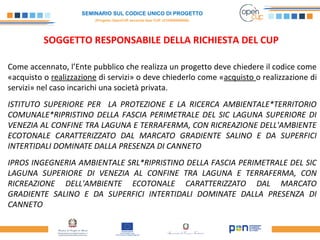 SEMINARIO SUL CODICE UNICO DI PROGETTO
(Progetto OpenCUP seconda fase CUP J21H000050006)
SOGGETTO RESPONSABILE DELLA RICHIESTA DEL CUP
Come accennato, l’Ente pubblico che realizza un progetto deve chiedere il codice come
«acquisto o realizzazione di servizi» o deve chiederlo come «acquisto o realizzazione di
servizi» nel caso incarichi una società privata.
ISTITUTO SUPERIORE PER LA PROTEZIONE E LA RICERCA AMBIENTALE*TERRITORIO
COMUNALE*RIPRISTINO DELLA FASCIA PERIMETRALE DEL SIC LAGUNA SUPERIORE DI
VENEZIA AL CONFINE TRA LAGUNA E TERRAFERMA, CON RICREAZIONE DELL'AMBIENTE
ECOTONALE CARATTERIZZATO DAL MARCATO GRADIENTE SALINO E DA SUPERFICI
INTERTIDALI DOMINATE DALLA PRESENZA DI CANNETO
IPROS INGEGNERIA AMBIENTALE SRL*RIPRISTINO DELLA FASCIA PERIMETRALE DEL SIC
LAGUNA SUPERIORE DI VENEZIA AL CONFINE TRA LAGUNA E TERRAFERMA, CON
RICREAZIONE DELL'AMBIENTE ECOTONALE CARATTERIZZATO DAL MARCATO
GRADIENTE SALINO E DA SUPERFICI INTERTIDALI DOMINATE DALLA PRESENZA DI
CANNETO
 