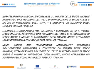 SEMINARIO SUL CODICE UNICO DI PROGETTO
(Progetto OpenCUP seconda fase CUP J21H000050006)
ISPRA*TERRITORIO NAZIONALE*CONTENERE GLI IMPATTI DELLE SPECIE INVASIVE
ATTRAVERSO UNA RIDUZIONE DEL TASSO DI INTRODUZIONE DI SPECIE ALIENE E
MISURE DI MITIGAZIONE DEGLI IMPATTI E MEDIANTE UN AUMENTO DELLA
CONSAPEVOLEZZA PUBBLICA
LEGAMBIENTE ONLUS*PROGETTO FINALIZZATO A CONTENERE GLI IMPATTI DELLE
SPECIE INVASIVE, ATTRAVERSO UNA RIDUZIONE DEL TASSO DI INTRODUZIONE DI
SPECIE ALIENE E MISURE DI MITIGAZIONE DEGLI IMPATTI, ANCHE ATTRAVERSO
UN AUMENTO DELLA CONSAPEVOLEZZA PUBBLICA ITALIANA
NEMO NATURE AND ENVIRONMENT MANAGEMENT OPERATORS
S.R.L.*PROGETTO FINALIZZATO A CONTENERE GLI IMPATTI DELLE SPECIE
INVASIVE, ATTRAVERSO UNA RIDUZIONE DEL TASSO DI INTRODUZIONE DI SPECIE
ALIENE E MISURE DI MITIGAZIONE DEGLI IMPATTI, ANCHE ATTRAVERSO UN
AUMENTO DELLA CONSAPEVOLEZZA PUBBLICA ITALIANA
 