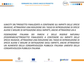 SEMINARIO SUL CODICE UNICO DI PROGETTO
(Progetto OpenCUP seconda fase CUP J21H000050006)
IUNICITY SRL*PROGETTO FINALIZZATO A CONTENERE GLI IMPATTI DELLE SPECIE
INVASIVE, ATTRAVERSO UNA RIDUZIONE DEL TASSO DI INTRODUZIONE DI SPECIE
ALIENE E MISURE DI MITIGAZIONE DEGLI IMPATTI, ANCHE ATTRAVERSO UN A
FEDERAZIONE ITALIANA DEI PARCHI E DELLE RISERVE NATURALI
(FEDERPARCHI)*PROGETTO FINALIZZATO A CONTENERE GLI IMPATTI DELLE
SPECIE INVASIVE, ATTRAVERSO UNA RIDUZIONE DEL TASSO DI INTRODUZIONE DI
SPECIE ALIENE E MISURE DI MITIGAZIONE DEGLI IMPATTI, ANCHE ATTRAVERSO
UN AUMENTO DELLA CONSAPEVOLEZZA PUBBLICA ITALIANA UMENTO DELLA
CONSAPEVOLEZZA PUBBLICA ITALIANA
 