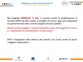 SEMINARIO SUL CODICE UNICO DI PROGETTO
(Progetto OpenCUP seconda fase CUP J21H000050006)
Nel progetto OPENCUP, II fase, è prevista anche la pubblicazione in
formato OPEN dei dati relativi ai progetti di ricerca: oggi sono disponibili
in questo formato solo i CUP dei progetti di lavori pubblici.
Quindi saranno leggibili i corredi informativi anche dei progetti di ricerca,
e, in particolare, le classificazioni e le descrizioni.
DIPE è impegnato nella rilettura dei corredi, con l’aiuto anche di alcuni
«soggetti responsabili».
 