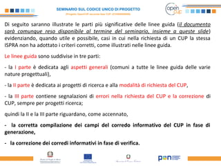SEMINARIO SUL CODICE UNICO DI PROGETTO
(Progetto OpenCUP seconda fase CUP J21H000050006)
Di seguito saranno illustrate le parti più significative delle linee guida (il documento
sarà comunque reso disponibile al termine del seminario, insieme a queste slide)
evidenziando, quando utile e possibile, casi in cui nella richiesta di un CUP la stessa
ISPRA non ha adottato i criteri corretti, come illustrati nelle linee guida.
Le linee guida sono suddivise in tre parti:
- la I parte è dedicata agli aspetti generali (comuni a tutte le linee guida delle varie
nature progettuali),
- la II parte è dedicata ai progetti di ricerca e alla modalità di richiesta del CUP,
- la III parte contiene segnalazioni di errori nella richiesta del CUP e la correzione di
CUP, sempre per progetti ricerca;
quindi la II e la III parte riguardano, come accennato,
- la corretta compilazione dei campi del corredo informativo del CUP in fase di
generazione,
- la correzione dei corredi informativi in fase di verifica.
 