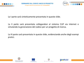 SEMINARIO SUL CODICE UNICO DI PROGETTO
(Progetto OpenCUP seconda fase CUP J21H000050006)
La I parte sarà sinteticamente presentata in queste slide.
La II parte sarà presentata collegandosi al sistema CUP via internet e
simulando la generazione del codice per un progetto di ricerca.
La III parte sarà presentata in queste slide, evidenziando anche degli esempi
pratici.
 