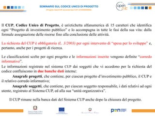 SEMINARIO SUL CODICE UNICO DI PROGETTO
(Progetto OpenCUP seconda fase CUP J21H000050006)
 
Il CUP, Codice Unico di Progetto, è un'etichetta alfanumerica di 15 caratteri che identifica
ogni “Progetto di investimento pubblico” e lo accompagna in tutte le fasi della sua vita: dalla
formale assegnazione delle risorse fino alla conclusione delle attività.
La richiesta del CUP è obbligatoria (L. 3/2003) per ogni intervento di “spesa per lo sviluppo” e,
pertanto, anche per i progetti di ricerca.
Le classificazioni scelte per ogni progetto e le informazioni inserite vengono definite “corredo
informativo”.
Le informazioni registrate nel sistema CUP dai soggetti che vi accedono per la richiesta del
codice confluiscono in due banche dati interne:
Anagrafe progetti, che contiene, per ciascun progetto d’investimento pubblico, il CUP e
il relativo corredo informativo;
Anagrafe soggetti, che contiene, per ciascun soggetto responsabile, i dati relativi ad ogni
utente, registrato al Sistema CUP, ed alla sua “unità organizzativa”.
Il CUP rimane nella banca dati del Sistema CUP anche dopo la chiusura del progetto.
 