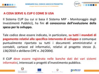 SEMINARIO SUL CODICE UNICO DI PROGETTO
(Progetto OpenCUP seconda fase CUP J21H000050006)
A COSA SERVE IL CUP E COME SI USA
 
Il Sistema CUP (su cui si basa il Sistema MIP - Monitoraggio degli
Investimenti Pubblici), ha fini di conoscenza dell’evoluzione della
spesa per lo sviluppo.
Tale codice deve essere indicato, in particolare, su tutti i mandati di
pagamento relativi allo specifico intervento di sviluppo e comunque
puntualmente riportato su tutti i documenti amministrativi e
contabili, cartacei ed informatici, relativi al progetto stesso (L.
136/2010 e delibera CIPE n. 24/2004).
Il CUP deve essere registrato nelle banche dati dei vari sistemi
informativi, interessati a progetti d'investimento pubblico.
 