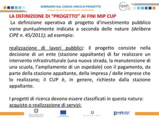 SEMINARIO SUL CODICE UNICO DI PROGETTO
(Progetto OpenCUP seconda fase CUP J21H000050006)
LA DEFINIZIONE DI “PROGETTO” AI FINI MIP CUP
La definizione operativa di progetto d’investimento pubblico
viene puntualmente indicata a seconda delle nature (delibera
CIPE n. 45/2011); ad esempio:
realizzazione di lavori pubblici: il progetto consiste nella
decisione di un ente (stazione appaltante) di far realizzare un
intervento infrastrutturale (una nuova strada, la manutenzione di
una scuola, l’ampliamento di un ospedale) con il pagamento, da
parte della stazione appaltante, della impresa / delle imprese che
lo realizzano; il CUP è, in genere, richiesto dalla stazione
appaltante.
I progetti di ricerca devono essere classificati in questa natura:
acquisto o realizzazione di servizi:
 