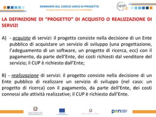 SEMINARIO SUL CODICE UNICO DI PROGETTO
(Progetto OpenCUP seconda fase CUP J21H000050006)
LA DEFINIZIONE DI “PROGETTO” DI ACQUISTO O REALIZZAZIONE DI
SERVIZI
A) - acquisto di servizi: il progetto consiste nella decisione di un Ente
pubblico di acquistare un servizio di sviluppo (una progettazione,
l’adeguamento di un software, un progetto di ricerca, ecc) con il
pagamento, da parte dell’Ente, dei costi richiesti dal venditore del
servizio; il CUP è richiesto dall’Ente;
B) - realizzazione di servizi: il progetto consiste nella decisione di un
Ente pubblico di realizzare un servizio di sviluppo (nel caso: un
progetto di ricerca) con il pagamento, da parte dell’Ente, dei costi
connessi alle attività realizzative; il CUP è richiesto dall’Ente.
 