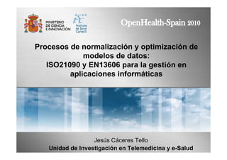 Procesos de normalización y optimización de
modelos de datos:
ISO21090 y EN13606 para la gestión en
aplicaciones informáticas
Jesús Cáceres Tello
Unidad de Investigación en Telemedicina y e-Salud
 