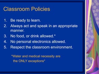 Classroom Policies
1. Be ready to learn.
2. Always act and speak in an appropriate
   manner.
3. No food, or drink allowed.*
4. No personal electronics allowed.
5. Respect the classroom environment.

    *Water and medical necessity are
     the ONLY exceptions*
 