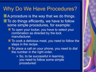 Why Do We Have Procedures?
 A procedure is the way that we do things.
 To do things efficiently, we have to follow
 some simple procedures, for example:
   To open your locker, you have to select your
   combination as directed by the lock
   manufacturer.
   To cook a delicious meal, you need to follow the
   steps in the recipe.
   To place a call on your phone, you need to dial
   the number in the right order.
      » So, to be successful in learning,
         you need to follow some simple
         procedures!
 