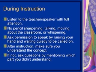 During Instruction
 Listen to the teacher/speaker with full
 attention.
 No pencil sharpening, talking, moving
 about the classroom, or whispering.
 Ask permission to speak by raising your
 hand and waiting quietly to be called on.
 After instruction, make sure you
 understand the concept.
 If not, ask questions by mentioning which
 part you didn’t understand.
 