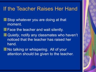 If the Teacher Raises Her Hand
 Stop whatever you are doing at that
 moment.
 Face the teacher and wait silently.
 Quietly, notify any classmates who haven’t
 noticed that the teacher has raised her
 hand.
 No talking or whispering. All of your
 attention should be given to the teacher.
 