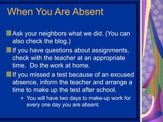 When You Are Absent

 Ask your neighbors what we did. (You can
 also check the blog.)
 If you have questions about assignments,
 check with the teacher at an appropriate
 time. Do the work at home.
 If you missed a test because of an excused
 absence, inform the teacher and arrange a
 time to make up the test after school.
   » You will have two days to make-up work for
     every one day you are absent.
 