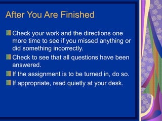 After You Are Finished
 Check your work and the directions one
 more time to see if you missed anything or
 did something incorrectly.
 Check to see that all questions have been
 answered.
 If the assignment is to be turned in, do so.
 If appropriate, read quietly at your desk.
 