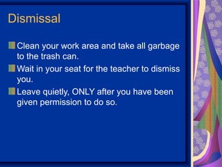 Dismissal

 Clean your work area and take all garbage
 to the trash can.
 Wait in your seat for the teacher to dismiss
 you.
 Leave quietly, ONLY after you have been
 given permission to do so.
 