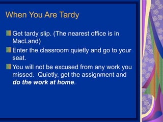 When You Are Tardy

 Get tardy slip. (The nearest office is in
 MacLand)
 Enter the classroom quietly and go to your
 seat.
 You will not be excused from any work you
 missed. Quietly, get the assignment and
 do the work at home.
 