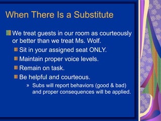 When There Is a Substitute
 We treat guests in our room as courteously
 or better than we treat Ms. Wolf.
    Sit in your assigned seat ONLY.
    Maintain proper voice levels.
    Remain on task.
    Be helpful and courteous.
     » Subs will report behaviors (good & bad)
       and proper consequences will be applied.
 