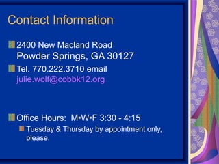 Contact Information
 2400 New Macland Road
 Powder Springs, GA 30127
 Tel. 770.222.3710 email
 julie.wolf@cobbk12.org



 Office Hours: M•W•F 3:30 - 4:15
   Tuesday & Thursday by appointment only,
   please.
 