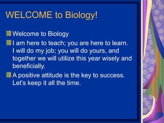 WELCOME to Biology!
 Welcome to Biology
 I am here to teach; you are here to learn.
 I will do my job; you will do yours, and
 together we will utilize this year wisely and
 beneficially.
 A positive attitude is the key to success.
 Let’s keep it all the time.
 