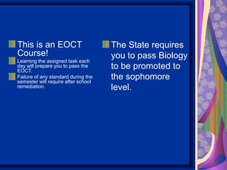 This is an EOCT                      The State requires
Course!                              you to pass Biology
Learning the assigned task each
day will prepare you to pass the
EOCT.
                                     to be promoted to
Failure of any standard during the
semester will require after school
                                     the sophomore
remediation.                         level.
 