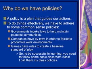 Why do we have policies?
 A policy is a plan that guides our actions.
 To do things effectively, we have to adhere
 to some common sense policies:
   Governments invoke laws to help maintain
   peaceful communities.
   Companies have by-laws in order to facilitate
   productive work environments.
   Games have rules to create a baseline
   standard of play.
       » So, to be successful in learning, you need
         to follow some basic classroom rules!
         I call them my class policies.
 