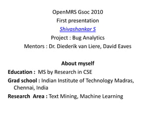 OpenMRS Gsoc 2010
                    First presentation
                     Shivashankar S
                 Project : Bug Analytics
      Mentors : Dr. Diederik van Liere, David Eaves

                       About myself
Education : MS by Research in CSE
Grad school : Indian Institute of Technology Madras,
  Chennai, India
Research Area : Text Mining, Machine Learning
 