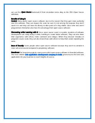 can use the Open Source trademark if their circulation terms obey to the OSI's Open Source
definition.
Benefits of Using it:
Control: Many prefer open source software due to the reason that they gain more authority
over the software. They can inspect the code be sure it's not serving the purpose they don’t
want it to and they can have the liberty to alter parts of it they dislike. Users who also aren't
programmers themselves also have the advantage from open source software.
Discovering while Learning with it: Since, open source code is in public, students of software
development can easily study it while, learning to create better software. They can also share
their experience with others, invite comment and critique. When they discover mistakes in
programs' source code, they can also share those with others to help them avoid repeating the
same.
Issue of Security: Some people select open source software because they seem to consider it
more safe and secured compared to proprietary software.
Steadiness: For long-term projects, many users select open source software to branded software.
The most reliable web application development company in India great ensures the best web
applications for your business to reach heights of success.
 
