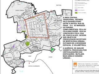 A ÁREA CENTRAL
TRADICIONAL, DEFINIDA
PELO QUADRILATERO
ENTRE A ANTIGA RUA DA
PRAIA E A AV MARQUÊS
DO PARANÁ ,
COMPLEMENTADA PELA AV
FELICIANO SODRÉ , RUA DA
CONCEIÇÃO E PELA RUA
DR. PAULO ALVES , DEVERÁ
SER OBJETO DE
PREOCUPAÇÃO NO ESTUDO
DE MORFOLOGIA URBANA ,
EVITANDO-SE A DESORDEM
ESPACIAL E VOLUMÉTRICA.
A AUSÊNCIA DE ANÁLISE
CORRETA, PROVOCADA POR
VERTICALIZAÇÕES DAS
EDIFICAÇÕES, MUTILARÁ
MAIS AINDA O CENÁRIO
URBANO .

 