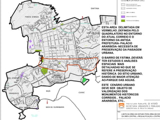 ESTA AREA DELIMITADA EM
VERMELHO ,DEFINIDA PELO
QUADRILATERO NO ENTORNO
DO ATUAL CORREIO E O
ENTORNO DA ANTIGA
PREFEITURA- PALÁCIO
ARARIBÓIA- NECESSITA DE
PRESERVAÇÃO DA PAISAGEM
URBANA.
O BAIRRO DE FÁTIMA ,DEVERÃ
TER ESTUDOS E ANÁLISES
ESPACIAIS MAIS
DETALHADAS NO QUE SE
REFERE À PRESERVAÇÃO
HISTÓRICA DO SÍTIO URBANO,
DANDO-SE MAIOR ATENÇÃO
AO-PARQUE DAS AGUAS.
ESTE CENÁRIO URBANO
DEVE SER OBJETO DE
VALORIZAÇÃO DOS
MONUMENTOS HISTÓRICOS
CORREIOS , PALACIO
ARARIBÓIA, ETC..

 