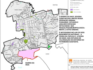 O BAIRRO DO INGÁ DEVERIA
CONSTAR DOS LIMITES DESSA
OPERAÇÃO URBANA,
POSSUINDO ESTUDOS E
ANÁLISES ESPACIAIS
DETALHADAS QUE
REQUALIFIQUEM,MORFOLOGICAMENTE ,O SITIO URBANO.
É NECESSÁRIO INCLUIR OS DOIS
MONUMENTOS NATURAIS - A
PEDRA DA ITAPUCA E A PEDRA
DO INDIO- NOS ESTUDOS DE
VALORIZAÇÃO DO ENTORNO DO
PATRIMONIO EXISTENTE.

BAIRRO DO
INGÁ

 