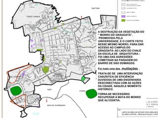 A DESTRUIÇÃO DA VEGETAÇÃO DO
“ MORRO DO GRAGOATÁ”,
´PROMOVIDA PELA
UINIVERSIDADE, E O CORTE FEITO
NESSE MESMO MORRO, PARA DAR
ACESSO AO CAMPUS DO
GRAGOATÁ- AO LADO DO CHALÉ
DA ESCOLA DE ARQUITETURA FOI UMA DAS AGRESSÕES
COMETIDAS NA PAISAGEM DO
BAIRRO DE SÃO DOMINGOS.
Foi mais uma das mutilações .
TRATA-SE DE UMA INTERVENÇÃO
CASUÍSTICA DE EFICIÊNCIA
DUVIDOSA DE UMA ENGENHARIA
DESCONECTADA COM AS AÇÕES
DA CIDADE, NAQUELE MOMENTO
HISTÓRICO.
TORNA-SE NECESSÁRIO
RECUPERAR A MATA DO MORRO
QUE ALI EXISTIA.

 