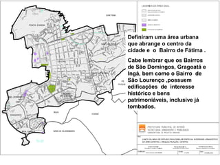 Definiram uma área urbana
que abrange o centro da
cidade e o Bairro de Fátima .
Cabe lembrar que os Bairros
de São Domingos, Gragoatá e
Ingá, bem como o Bairro de
São Lourenço ,possuem
edificações de interesse
histórico e bens
patrimoniáveis, inclusive já
tombados.

 