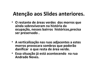 Atenção aos Slides anteriores.
• O restante de áreas verdes dos morros que
ainda sobreviveram na história da
ocupação, nesses bairros históricos,precisa
ser preservado .
• A verticalização nas ruas adjacentes a estes
morros provocara sombras que poderão
danificar o que resta de área verde.
• Essa situação já está acontecendo na rua
Andrade Neves.

 