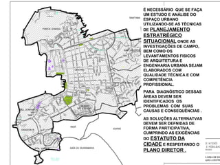 É NECESSÁRIO QUE SE FAÇA
UM ESTUDO E ANÁLISE DO
ESPAÇO URBANO
UTILIZANDO-SE AS TÉCNICAS
DE PLANEJAMENTO

ESTRATRÉGICO
SITUACIONAL ONDE AS
INVESTIGAÇÕES DE CAMPO,
BEM COMO OS
LEVANTAMENTOS FISICOS
DE ARQUITETURA E
ENGENHARIA URBANA SEJAM
ELABORADOS COM
QUALIDADE TÉCNICA E COM
COMPETÊNCIA
PROFISSIONAL.
PARA DIAGNÓSTICO DESSAS
ÁREAS DEVEM SER
IDENTIFICADOS OS
PROBLEMAS COM SUAS
CAUSAS E CONSEQUÊNCIAS .
AS SOLUÇÕES ALTERNATVAS
DEVEM SER DEFNIDAS DE
FORMA PARTICIPATIVA,
CUMPRINDO AS EXIGÊNCIAS
DO ESTATUTO DA
CIDADE E RESPEITANDO O

PLANO DIRETOR .

 