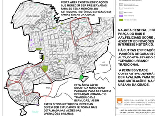 NESTA ÁREA EXISTEM EDIFICAÇÕES
QUE MERECEM SER PRESERVADAS
PARA SE TER A MEMÓRIA DO
PATRIMONIO HISTÓRICO EDFICADO EM
VÁRIAS ÉOCAS DA CIDADE

NA ÁREA CENTRAL , ENT
PRAÇA DO RINK E
AAV.FELICIANO SODRÉ ,
-EXISTEM EDIFICAÇÕES D
INTERESSE HISTÓRICO.

HÁ OUTRAS EDIFICAÇÕE
PADRÕES DE GABARITO
ALTO,CONTRASTANDO C
“CENÁRIO URBANO”
TRADICIONAL.

ESTA ÁREA JÁ FOI
DISCUTIDA NO GOVENO
PASSADO PARA SE FAZER A
OPERAÇÃO URBANA- “ O
TRIANGULO DAS
BERMUDAS,’ ASSIM
APELIDADO
ESTES SITIOS HISTÓRICOS DEVERIAM
DEVEM SER ESTUDADOS DE FORMA MAIS
DETALHADA NAS AÇÕES DAS
OPERAÇÕES URBANAS

A PERMISSIVIDADE
CONSTRUTIVA DEVERÁ S
BEM AVALIADA PARA SE
MAIS MUTILAÇÕES NA F
URBANA DA CIDADE.

 