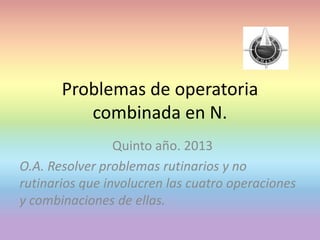 Problemas de operatoria
combinada en N.
Quinto año. 2013
O.A. Resolver problemas rutinarios y no
rutinarios que involucren las cuatro operaciones
y combinaciones de ellas.
 