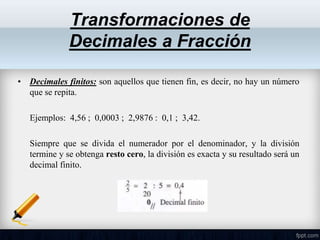 Transformaciones de
Decimales a Fracción
• Decimales finitos: son aquellos que tienen fin, es decir, no hay un número
que se repita.
Ejemplos: 4,56 ; 0,0003 ; 2,9876 : 0,1 ; 3,42.
Siempre que se divida el numerador por el denominador, y la división
termine y se obtenga resto cero, la división es exacta y su resultado será un
decimal finito.
 
