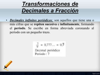 • Decimales infinitos periódicos: son aquellos que tiene una o
más cifras que se repiten sucesiva e infinitamente, formando
el período. Se escribe en forma abreviada coronando al
período con un pequeño trazo.
Transformaciones de
Decimales a Fracción
 