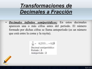• Decimales infinitos semiperiódicos: En estos decimales
aparecen una o más cifras antes del período. El número
formado por dichas cifras se llama anteperíodo (es un número
que está entre la coma y la rayita).
Transformaciones de
Decimales a Fracción
 