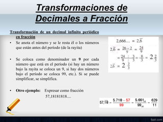 Transformación de un decimal infinito periódico
en fracción
• Se anota el número y se le resta él o los números
que están antes del período (de la rayita)
• Se coloca como denominador un 9 por cada
número que está en el período (si hay un número
bajo la rayita se coloca un 9, si hay dos números
bajo el período se coloca 99, etc.). Si se puede
simplificar, se simplifica.
• Otro ejemplo: Expresar como fracción
57,18181818....
Transformaciones de
Decimales a Fracción
 