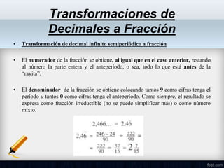 • Transformación de decimal infinito semiperiódico a fracción
• El numerador de la fracción se obtiene, al igual que en el caso anterior, restando
al número la parte entera y el anteperíodo, o sea, todo lo que está antes de la
“rayita”.
• El denominador de la fracción se obtiene colocando tantos 9 como cifras tenga el
período y tantos 0 como cifras tenga el anteperíodo. Como siempre, el resultado se
expresa como fracción irreductible (no se puede simplificar más) o como número
mixto.
Transformaciones de
Decimales a Fracción
 