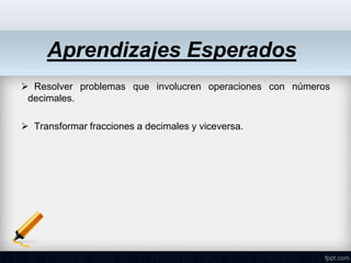 Aprendizajes Esperados
 Resolver problemas que involucren operaciones con números
decimales.
 Transformar fracciones a decimales y viceversa.
 