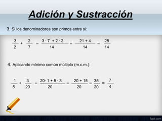Adición y Sustracción
3. Si los denominadores son primos entre sí:
1
5
+
3
20
=
20∙ 1 + 5 ∙ 3
20
=
20 + 15
20
=
35
20
4. Aplicando mínimo común múltiplo (m.c.m.):
3
2
+
2
7
=
21 + 4
14
3 ∙ 7 + 2 ∙ 2
14
= =
25
14
7
4
=
 