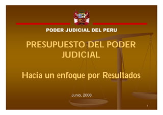 PODER JUDICIAL DEL PERU


 PRESUPUESTO DEL PODER
        JUDICIAL

Hacia un enfoque por Resultados

              Junio, 2008

                                  1
 