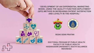 “DEVELOPMENT OF AN EXPERIENTIAL MARKETING
MODEL USING THE QUALITY FUNCTION DEPLOYMENT
(QFD) METHOD IN INCREASING PATIENT SATISFACTION
AND LOYALTY IN THE HOSPITAL”
RESKI DEWI PRATIWI
DOCTORAL PROGAM OF PUBLIC HEALTH
FACULTY OF PUBLIC HEALTH
HASANUDDIN UNIVERSITY, SOUTH SULAWESI
INDONESIA
 